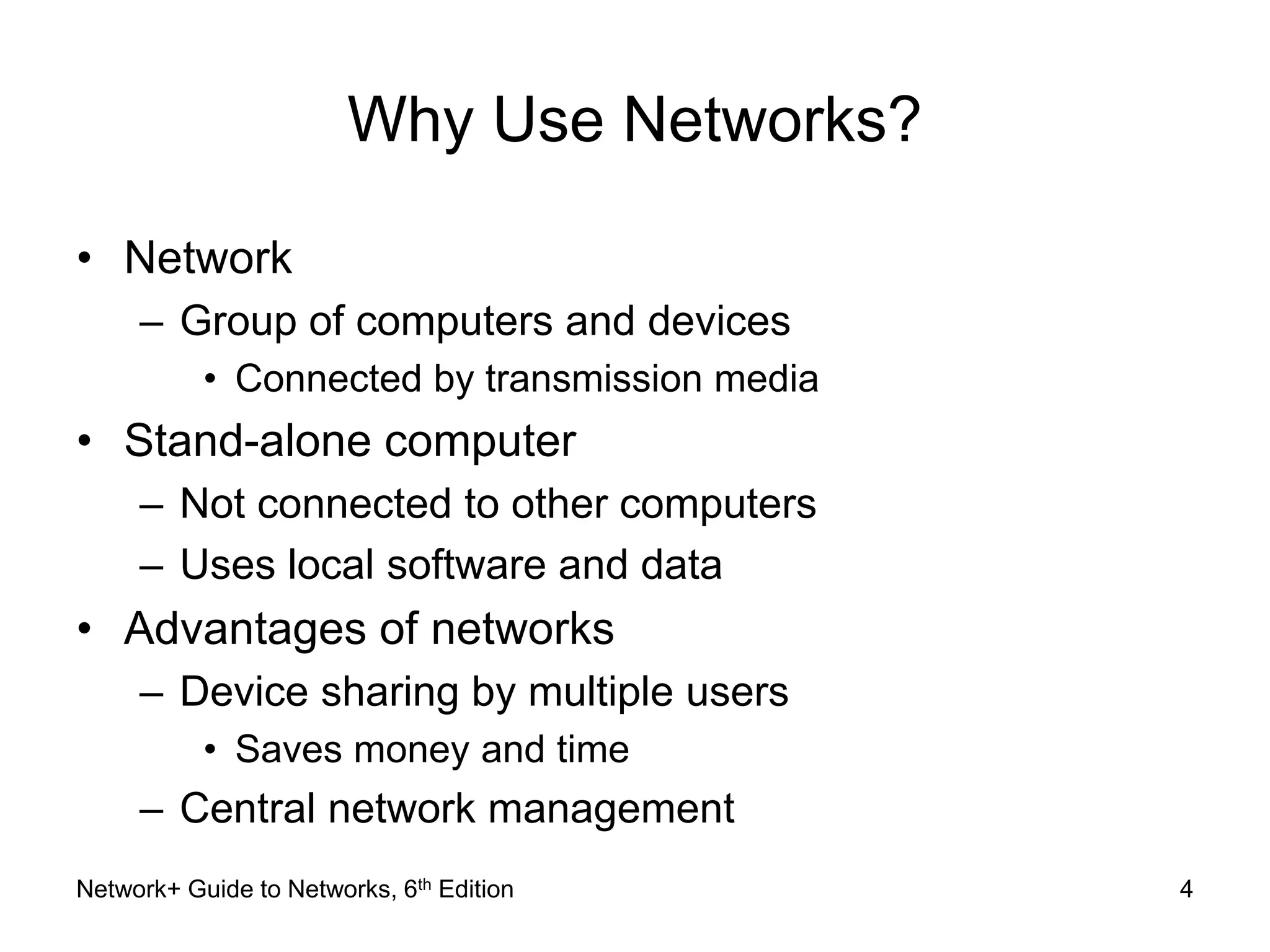 Why Use Networks? 
• Network 
– Group of computers and devices 
• Connected by transmission media 
• Stand-alone computer 
– Not connected to other computers 
– Uses local software and data 
• Advantages of networks 
– Device sharing by multiple users 
• Saves money and time 
– Central network management 
Network+ Guide to Networks, 6th Edition 4 
 
