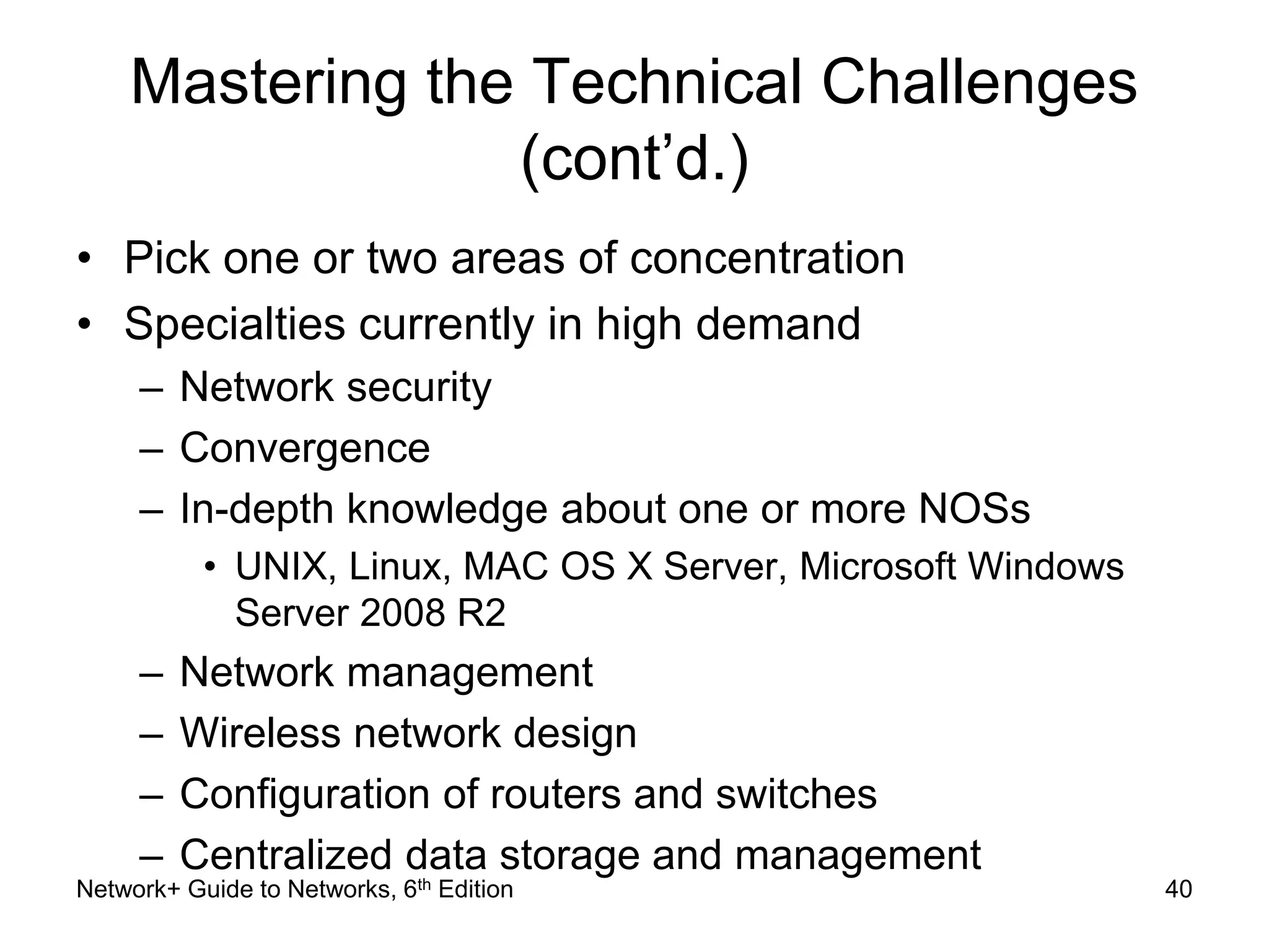 Mastering the Technical Challenges 
(cont’d.) 
• Pick one or two areas of concentration 
• Specialties currently in high demand 
– Network security 
– Convergence 
– In-depth knowledge about one or more NOSs 
• UNIX, Linux, MAC OS X Server, Microsoft Windows 
Server 2008 R2 
– Network management 
– Wireless network design 
– Configuration of routers and switches 
– Centralized data storage and management 
Network+ Guide to Networks, 6th Edition 40 
 