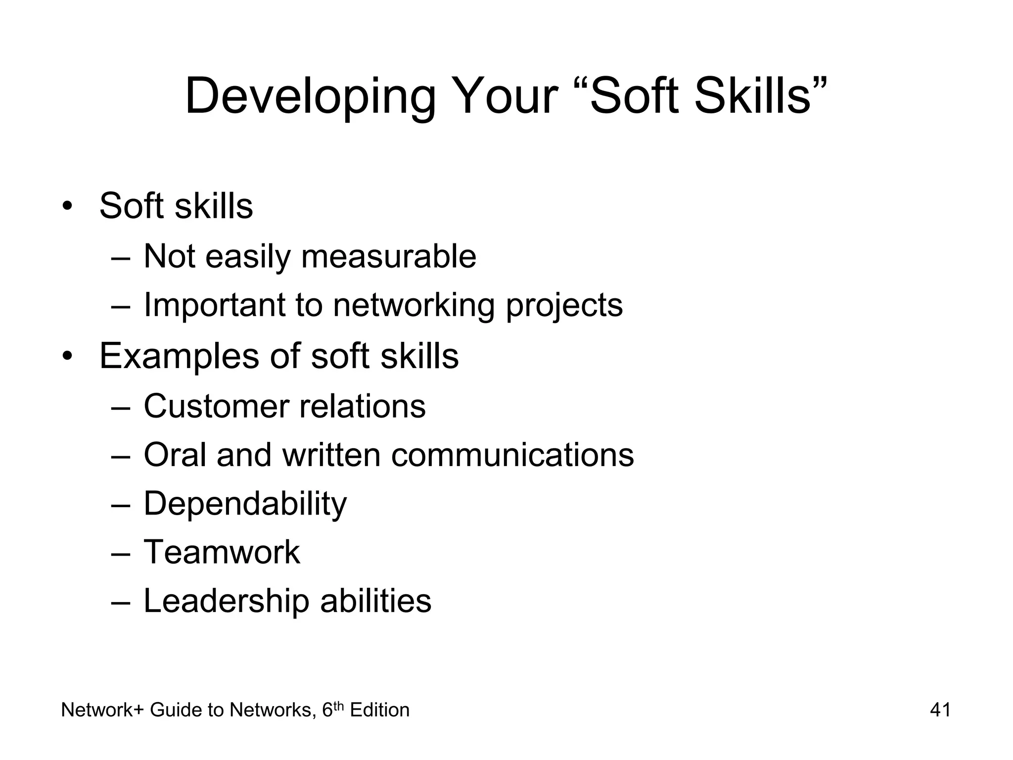Developing Your “Soft Skills” 
• Soft skills 
– Not easily measurable 
– Important to networking projects 
• Examples of soft skills 
– Customer relations 
– Oral and written communications 
– Dependability 
– Teamwork 
– Leadership abilities 
Network+ Guide to Networks, 6th Edition 41 
 