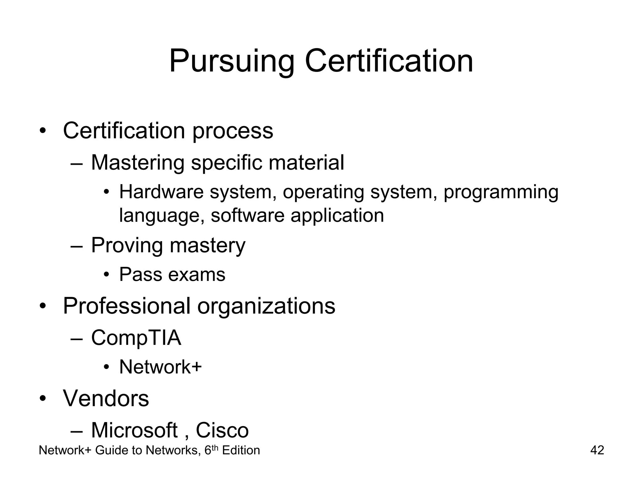 Pursuing Certification 
• Certification process 
– Mastering specific material 
• Hardware system, operating system, programming 
language, software application 
– Proving mastery 
• Pass exams 
• Professional organizations 
– CompTIA 
• Network+ 
• Vendors 
– Microsoft , Cisco 
Network+ Guide to Networks, 6th Edition 42 
 