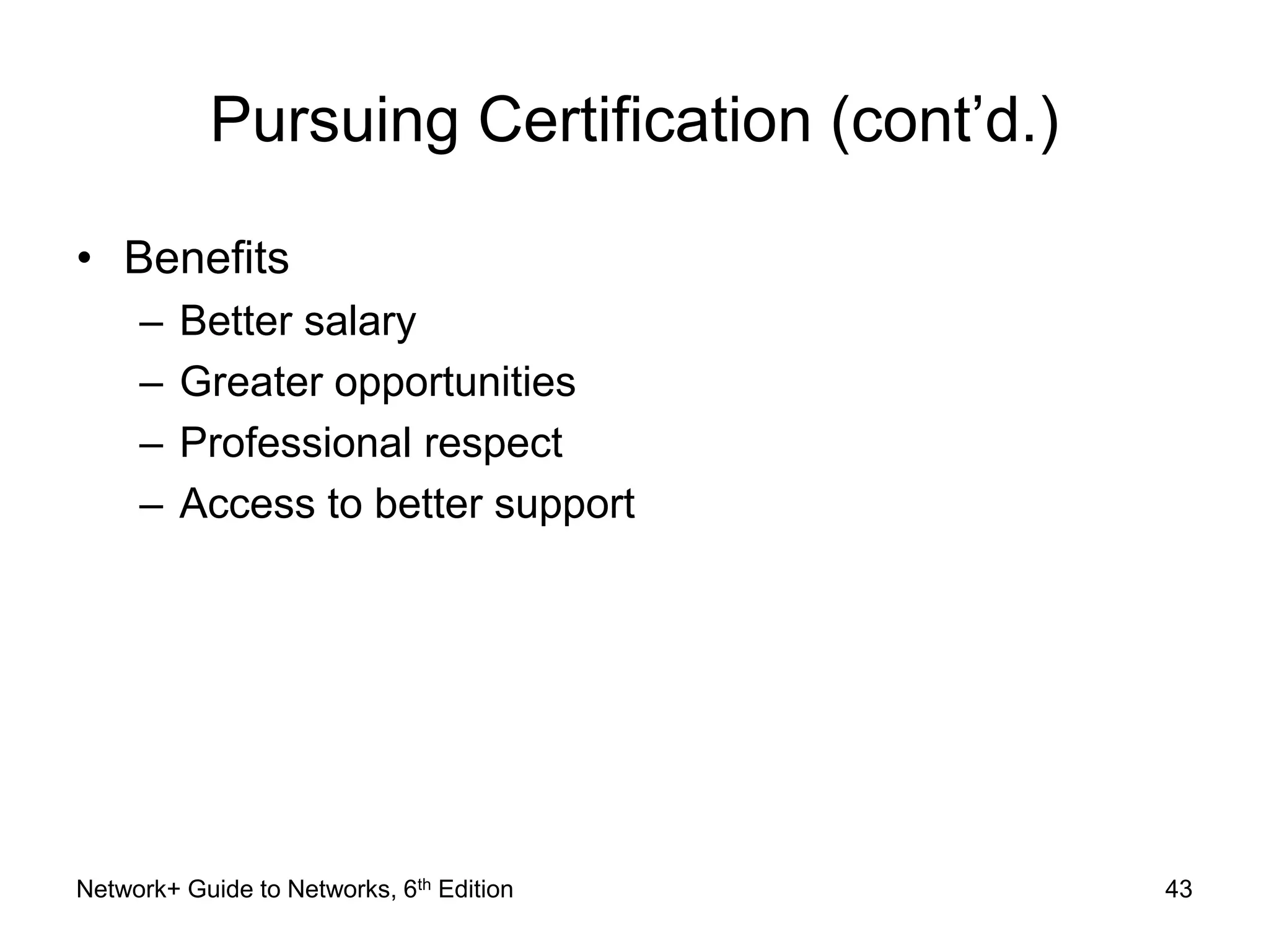 Pursuing Certification (cont’d.) 
• Benefits 
– Better salary 
– Greater opportunities 
– Professional respect 
– Access to better support 
Network+ Guide to Networks, 6th Edition 43 
 
