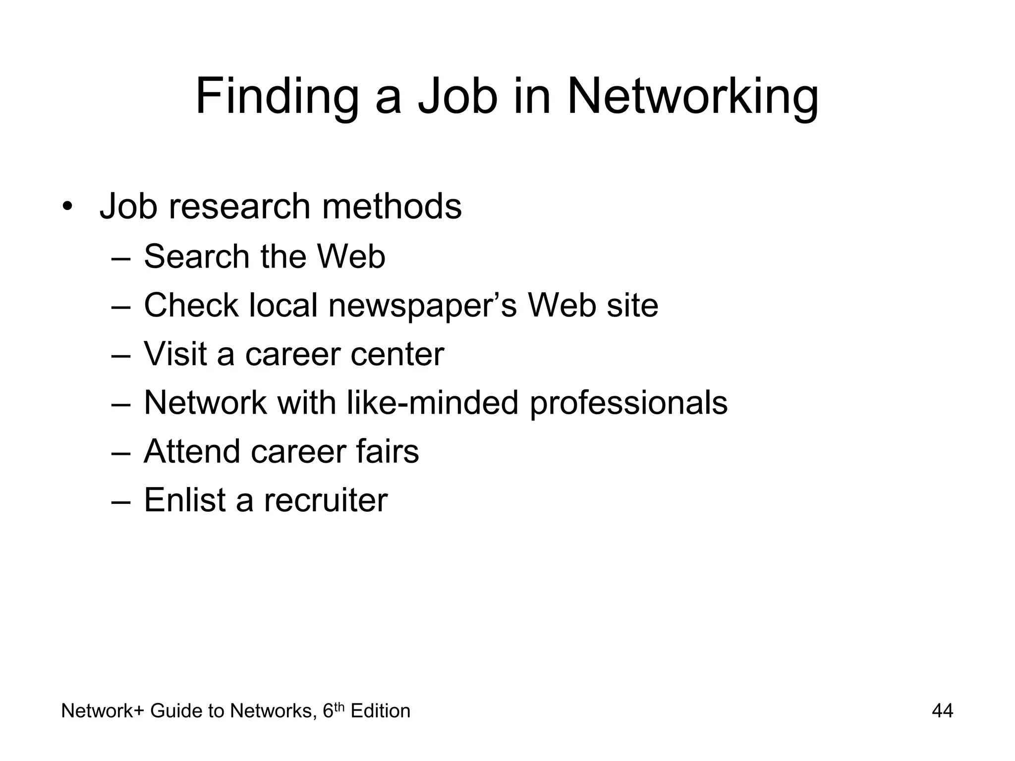 Finding a Job in Networking 
• Job research methods 
– Search the Web 
– Check local newspaper’s Web site 
– Visit a career center 
– Network with like-minded professionals 
– Attend career fairs 
– Enlist a recruiter 
Network+ Guide to Networks, 6th Edition 44 
 