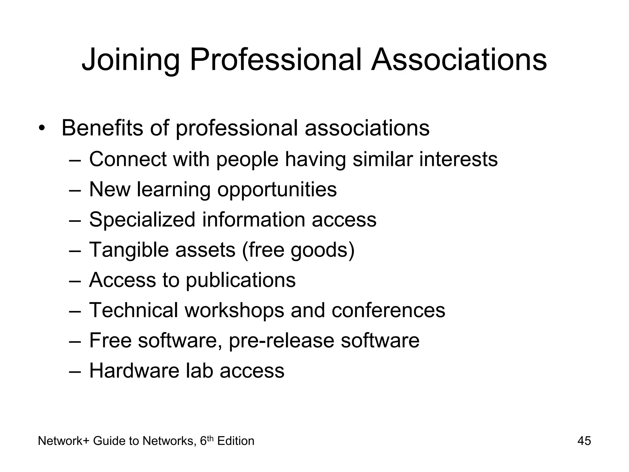 Joining Professional Associations 
• Benefits of professional associations 
– Connect with people having similar interests 
– New learning opportunities 
– Specialized information access 
– Tangible assets (free goods) 
– Access to publications 
– Technical workshops and conferences 
– Free software, pre-release software 
– Hardware lab access 
Network+ Guide to Networks, 6th Edition 45 
 