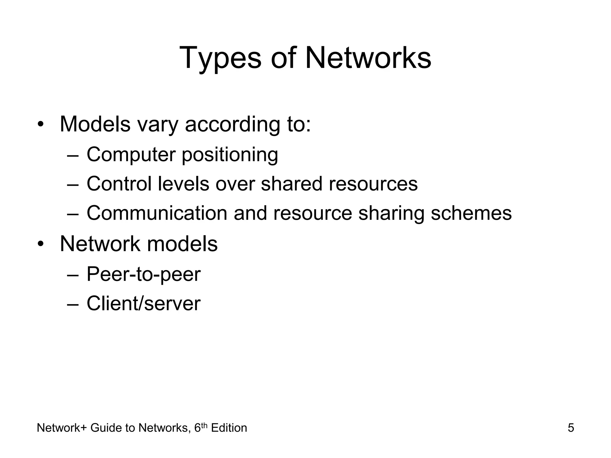 Types of Networks 
• Models vary according to: 
– Computer positioning 
– Control levels over shared resources 
– Communication and resource sharing schemes 
• Network models 
– Peer-to-peer 
– Client/server 
Network+ Guide to Networks, 6th Edition 5 
 