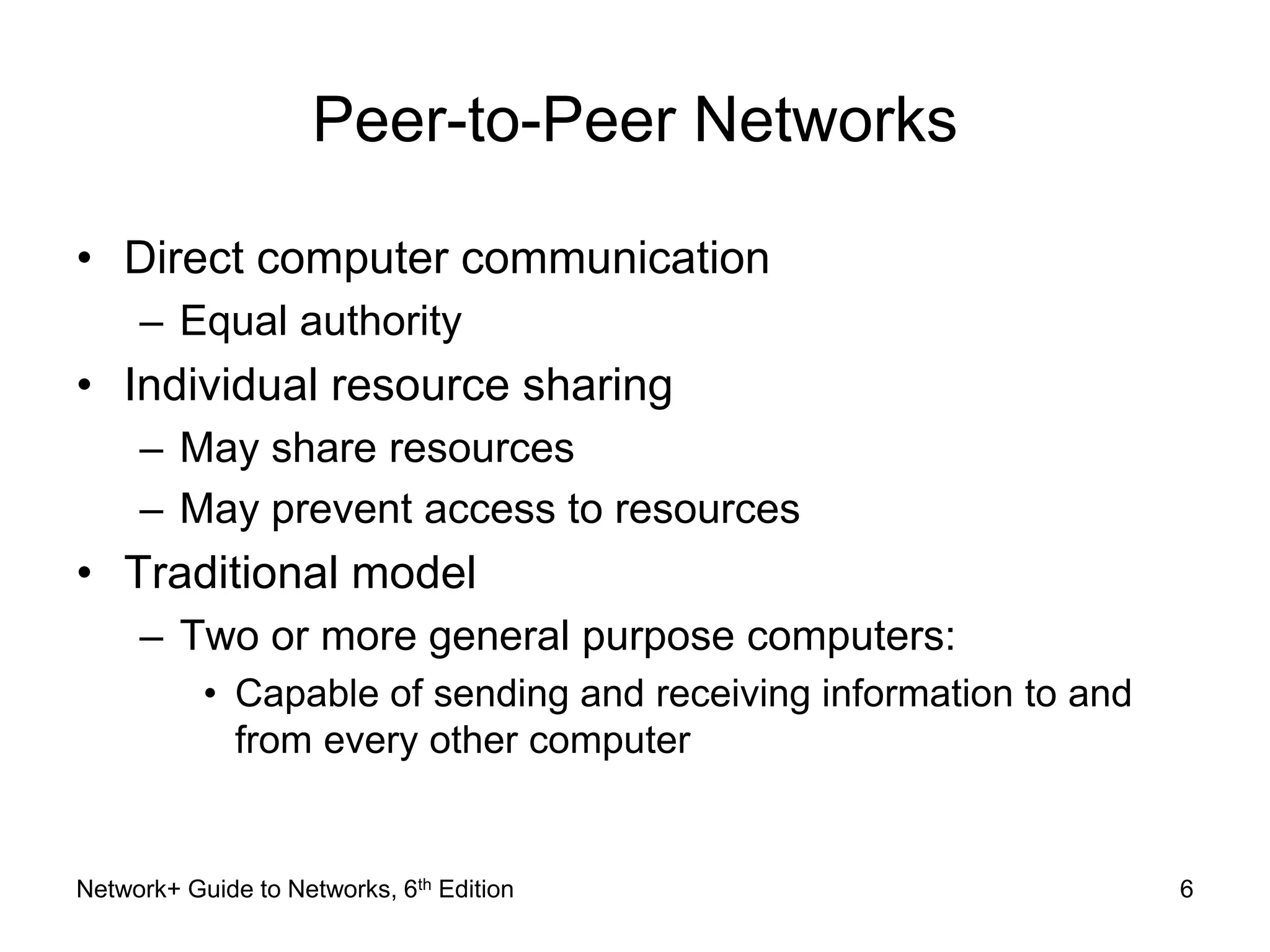 Peer-to-Peer Networks 
• Direct computer communication 
– Equal authority 
• Individual resource sharing 
– May share resources 
– May prevent access to resources 
• Traditional model 
– Two or more general purpose computers: 
• Capable of sending and receiving information to and 
from every other computer 
Network+ Guide to Networks, 6th Edition 6 
 