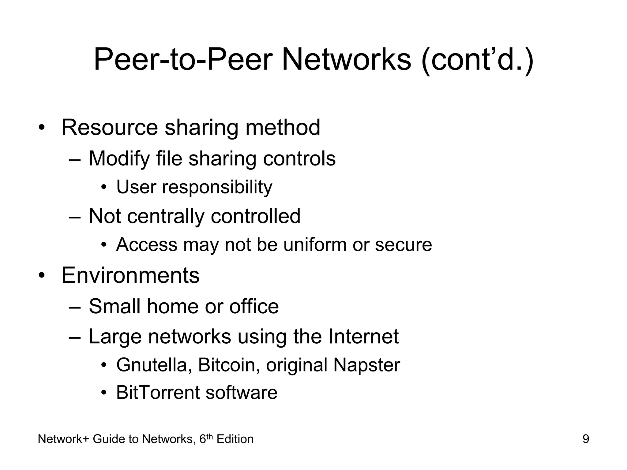 Peer-to-Peer Networks (cont’d.) 
• Resource sharing method 
– Modify file sharing controls 
• User responsibility 
– Not centrally controlled 
• Access may not be uniform or secure 
• Environments 
– Small home or office 
– Large networks using the Internet 
• Gnutella, Bitcoin, original Napster 
• BitTorrent software 
Network+ Guide to Networks, 6th Edition 9 
 
