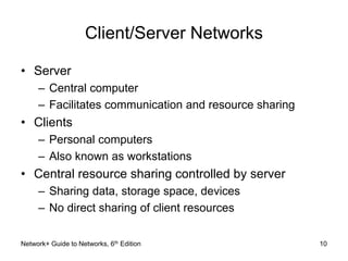 Client/Server Networks 
• Server 
– Central computer 
– Facilitates communication and resource sharing 
• Clients 
– Personal computers 
– Also known as workstations 
• Central resource sharing controlled by server 
– Sharing data, storage space, devices 
– No direct sharing of client resources 
Network+ Guide to Networks, 6th Edition 10 
 