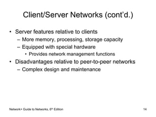 Client/Server Networks (cont’d.) 
• Server features relative to clients 
– More memory, processing, storage capacity 
– Equipped with special hardware 
• Provides network management functions 
• Disadvantages relative to peer-to-peer networks 
– Complex design and maintenance 
Network+ Guide to Networks, 6th Edition 14 
 