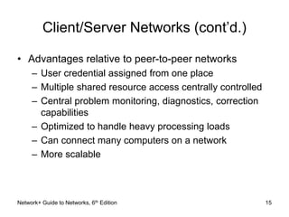 Client/Server Networks (cont’d.) 
• Advantages relative to peer-to-peer networks 
– User credential assigned from one place 
– Multiple shared resource access centrally controlled 
– Central problem monitoring, diagnostics, correction 
capabilities 
– Optimized to handle heavy processing loads 
– Can connect many computers on a network 
– More scalable 
Network+ Guide to Networks, 6th Edition 15 
 