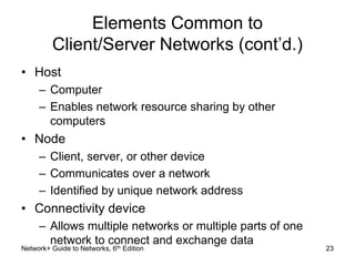 Elements Common to 
Client/Server Networks (cont’d.) 
• Host 
– Computer 
– Enables network resource sharing by other 
computers 
• Node 
– Client, server, or other device 
– Communicates over a network 
– Identified by unique network address 
• Connectivity device 
– Allows multiple networks or multiple parts of one 
network to connect and exchange data 
Network+ Guide to Networks, 6th Edition 23 
 