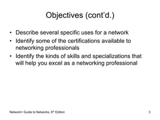 3 
Objectives (cont’d.) 
• Describe several specific uses for a network 
• Identify some of the certifications available to 
networking professionals 
• Identify the kinds of skills and specializations that 
will help you excel as a networking professional 
Network+ Guide to Networks, 6th Edition 
 