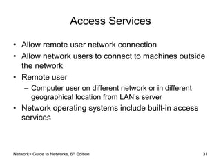 Access Services 
• Allow remote user network connection 
• Allow network users to connect to machines outside 
the network 
• Remote user 
– Computer user on different network or in different 
geographical location from LAN’s server 
• Network operating systems include built-in access 
services 
Network+ Guide to Networks, 6th Edition 31 
 