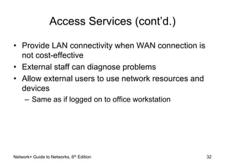Access Services (cont’d.) 
• Provide LAN connectivity when WAN connection is 
not cost-effective 
• External staff can diagnose problems 
• Allow external users to use network resources and 
devices 
– Same as if logged on to office workstation 
Network+ Guide to Networks, 6th Edition 32 
 