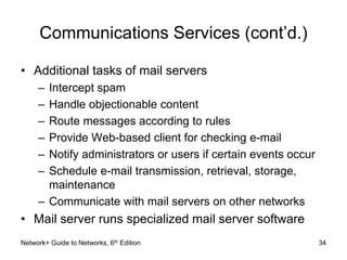 Communications Services (cont’d.) 
• Additional tasks of mail servers 
– Intercept spam 
– Handle objectionable content 
– Route messages according to rules 
– Provide Web-based client for checking e-mail 
– Notify administrators or users if certain events occur 
– Schedule e-mail transmission, retrieval, storage, 
maintenance 
– Communicate with mail servers on other networks 
• Mail server runs specialized mail server software 
Network+ Guide to Networks, 6th Edition 34 
 