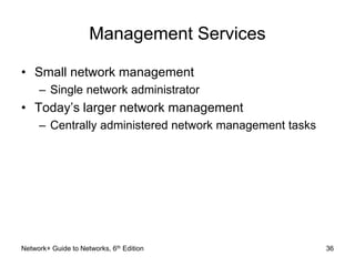 Management Services 
• Small network management 
– Single network administrator 
• Today’s larger network management 
– Centrally administered network management tasks 
Network+ Guide to Networks, 6th Edition 36 
 