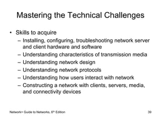 Mastering the Technical Challenges 
• Skills to acquire 
– Installing, configuring, troubleshooting network server 
and client hardware and software 
– Understanding characteristics of transmission media 
– Understanding network design 
– Understanding network protocols 
– Understanding how users interact with network 
– Constructing a network with clients, servers, media, 
and connectivity devices 
Network+ Guide to Networks, 6th Edition 39 
 