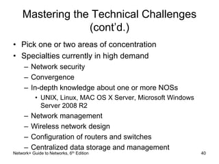 Mastering the Technical Challenges 
(cont’d.) 
• Pick one or two areas of concentration 
• Specialties currently in high demand 
– Network security 
– Convergence 
– In-depth knowledge about one or more NOSs 
• UNIX, Linux, MAC OS X Server, Microsoft Windows 
Server 2008 R2 
– Network management 
– Wireless network design 
– Configuration of routers and switches 
– Centralized data storage and management 
Network+ Guide to Networks, 6th Edition 40 
 