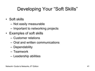 Developing Your “Soft Skills” 
• Soft skills 
– Not easily measurable 
– Important to networking projects 
• Examples of soft skills 
– Customer relations 
– Oral and written communications 
– Dependability 
– Teamwork 
– Leadership abilities 
Network+ Guide to Networks, 6th Edition 41 
 