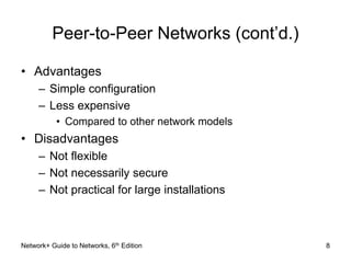 Peer-to-Peer Networks (cont’d.) 
• Advantages 
– Simple configuration 
– Less expensive 
• Compared to other network models 
• Disadvantages 
– Not flexible 
– Not necessarily secure 
– Not practical for large installations 
Network+ Guide to Networks, 6th Edition 8 
 