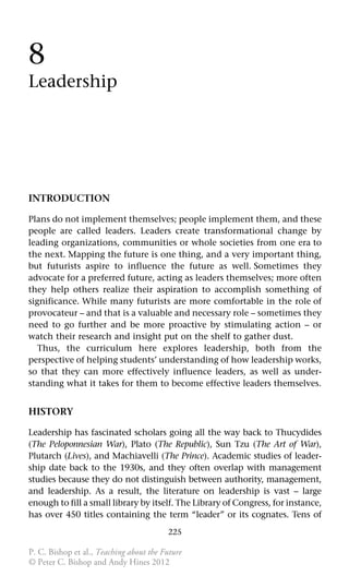 225
8
Leadership
INTRODUCTION
Plans do not implement themselves; people implement them, and these
people are called leaders. Leaders create transformational change by
leading organizations, communities or whole societies from one era to
the next. Mapping the future is one thing, and a very important thing,
but futurists aspire to influence the future as well. Sometimes they
advocate for a preferred future, acting as leaders themselves; more often
they help others realize their aspiration to accomplish something of
significance. While many futurists are more comfortable in the role of
provocateur – and that is a valuable and necessary role – sometimes they
need to go further and be more proactive by stimulating action – or
watch their research and insight put on the shelf to gather dust.
Thus, the curriculum here explores leadership, both from the
perspective of helping students’ understanding of how leadership works,
so that they can more effectively influence leaders, as well as under-
standing what it takes for them to become effective leaders themselves.
HISTORY
Leadership has fascinated scholars going all the way back to Thucydides
(The Peloponnesian War), Plato (The Republic), Sun Tzu (The Art of War),
Plutarch (Lives), and Machiavelli (The Prince). Academic studies of leader-
ship date back to the 1930s, and they often overlap with management
studies because they do not distinguish between authority, management,
and leadership. As a result, the literature on leadership is vast – large
enough to fill a small library by itself. The Library of Congress, for instance,
has over 450 titles containing the term “leader” or its cognates. Tens of
P. C. Bishop et al., Teaching about the Future
© Peter C. Bishop and Andy Hines 2012
 