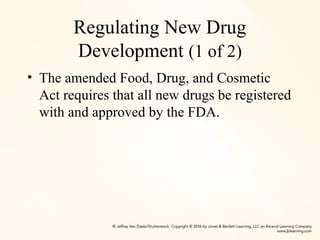 Regulating New Drug
Development (1 of 2)
• The amended Food, Drug, and Cosmetic
Act requires that all new drugs be registered
with and approved by the FDA.
 