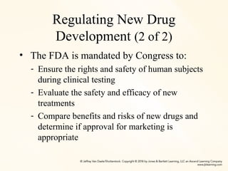 Regulating New Drug
Development (2 of 2)
• The FDA is mandated by Congress to:
- Ensure the rights and safety of human subjects
during clinical testing
- Evaluate the safety and efficacy of new
treatments
- Compare benefits and risks of new drugs and
determine if approval for marketing is
appropriate
 