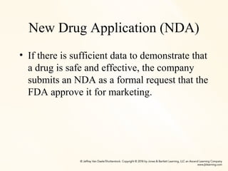 New Drug Application (NDA)
• If there is sufficient data to demonstrate that
a drug is safe and effective, the company
submits an NDA as a formal request that the
FDA approve it for marketing.
 