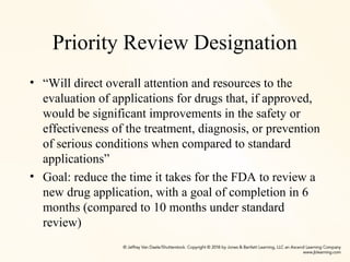 Priority Review Designation
• “Will direct overall attention and resources to the
evaluation of applications for drugs that, if approved,
would be significant improvements in the safety or
effectiveness of the treatment, diagnosis, or prevention
of serious conditions when compared to standard
applications”
• Goal: reduce the time it takes for the FDA to review a
new drug application, with a goal of completion in 6
months (compared to 10 months under standard
review)
 