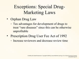 Exceptions: Special Drug-
Marketing Laws
• Orphan Drug Law
- Tax advantages for development of drugs to
treat “rare diseases” since this can be otherwise
unprofitable
• Prescription Drug User Fee Act of 1992
- Increase reviewers and decrease review time
 