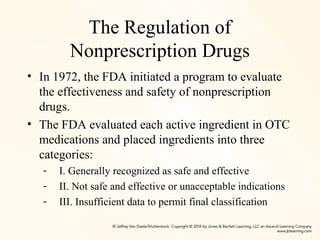 The Regulation of
Nonprescription Drugs
• In 1972, the FDA initiated a program to evaluate
the effectiveness and safety of nonprescription
drugs.
• The FDA evaluated each active ingredient in OTC
medications and placed ingredients into three
categories:
- I. Generally recognized as safe and effective
- II. Not safe and effective or unacceptable indications
- III. Insufficient data to permit final classification
 
