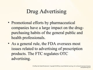 Drug Advertising
• Promotional efforts by pharmaceutical
companies have a large impact on the drug-
purchasing habits of the general public and
health professionals.
• As a general rule, the FDA oversees most
issues related to advertising of prescription
products. The FTC regulates OTC
advertising.
 