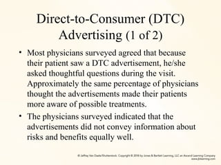 Direct-to-Consumer (DTC)
Advertising (1 of 2)
• Most physicians surveyed agreed that because
their patient saw a DTC advertisement, he/she
asked thoughtful questions during the visit.
Approximately the same percentage of physicians
thought the advertisements made their patients
more aware of possible treatments.
• The physicians surveyed indicated that the
advertisements did not convey information about
risks and benefits equally well.
 