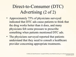 Direct-to-Consumer (DTC)
Advertising (2 of 2)
• Approximately 75% of physicians surveyed
indicated that DTC ads cause patients to think that
the drug works better than it does, and many
physicians felt some pressure to prescribe
something when patients mentioned DTC ads.
• The physicians surveyed reported that patients
understand that they need to consult a healthcare
provider concerning appropriate treatments.
 