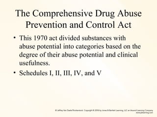 The Comprehensive Drug Abuse
Prevention and Control Act
• This 1970 act divided substances with
abuse potential into categories based on the
degree of their abuse potential and clinical
usefulness.
• Schedules I, II, III, IV, and V
 