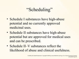 “Scheduling”
• Schedule I substances have high-abuse
potential and no currently approved
medicinal uses.
• Schedule II substances have high-abuse
potential but are approved for medical uses
and can be prescribed.
• Schedule II–V substances reflect the
likelihood of abuse and clinical usefulness.
 