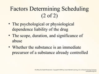 Factors Determining Scheduling
(2 of 2)
• The psychological or physiological
dependence liability of the drug
• The scope, duration, and significance of
abuse
• Whether the substance is an immediate
precursor of a substance already controlled
 