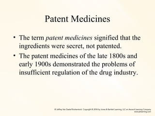 Patent Medicines
• The term patent medicines signified that the
ingredients were secret, not patented.
• The patent medicines of the late 1800s and
early 1900s demonstrated the problems of
insufficient regulation of the drug industry.
 