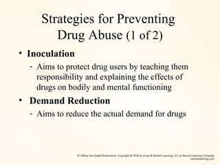 Strategies for Preventing
Drug Abuse (1 of 2)
• Inoculation
- Aims to protect drug users by teaching them
responsibility and explaining the effects of
drugs on bodily and mental functioning
• Demand Reduction
- Aims to reduce the actual demand for drugs
 