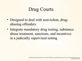 Drug Courts
• Designed to deal with nonviolent, drug-
abusing offenders
• Integrate mandatory drug testing, substance
abuse treatment, sanctions, and incentives
in a judicially supervised setting
 