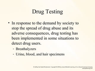 Drug Testing
• In response to the demand by society to
stop the spread of drug abuse and its
adverse consequences, drug testing has
been implemented in some situations to
detect drug users.
- Breathalyzers
- Urine, blood, and hair specimens
 