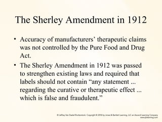 The Sherley Amendment in 1912
• Accuracy of manufacturers’ therapeutic claims
was not controlled by the Pure Food and Drug
Act.
• The Sherley Amendment in 1912 was passed
to strengthen existing laws and required that
labels should not contain “any statement ...
regarding the curative or therapeutic effect ...
which is false and fraudulent.”
 