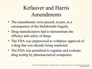 Kefauver and Harris
Amendments
• The amendments were passed, in part, as a
consequence of the thalidomide tragedy.
• Drug manufacturers had to demonstrate the
efficacy and safety of drugs.
• The FDA was empowered to withdraw approval of
a drug that was already being marketed.
• The FDA was permitted to regulate and evaluate
drug testing by pharmaceutical companies.
 