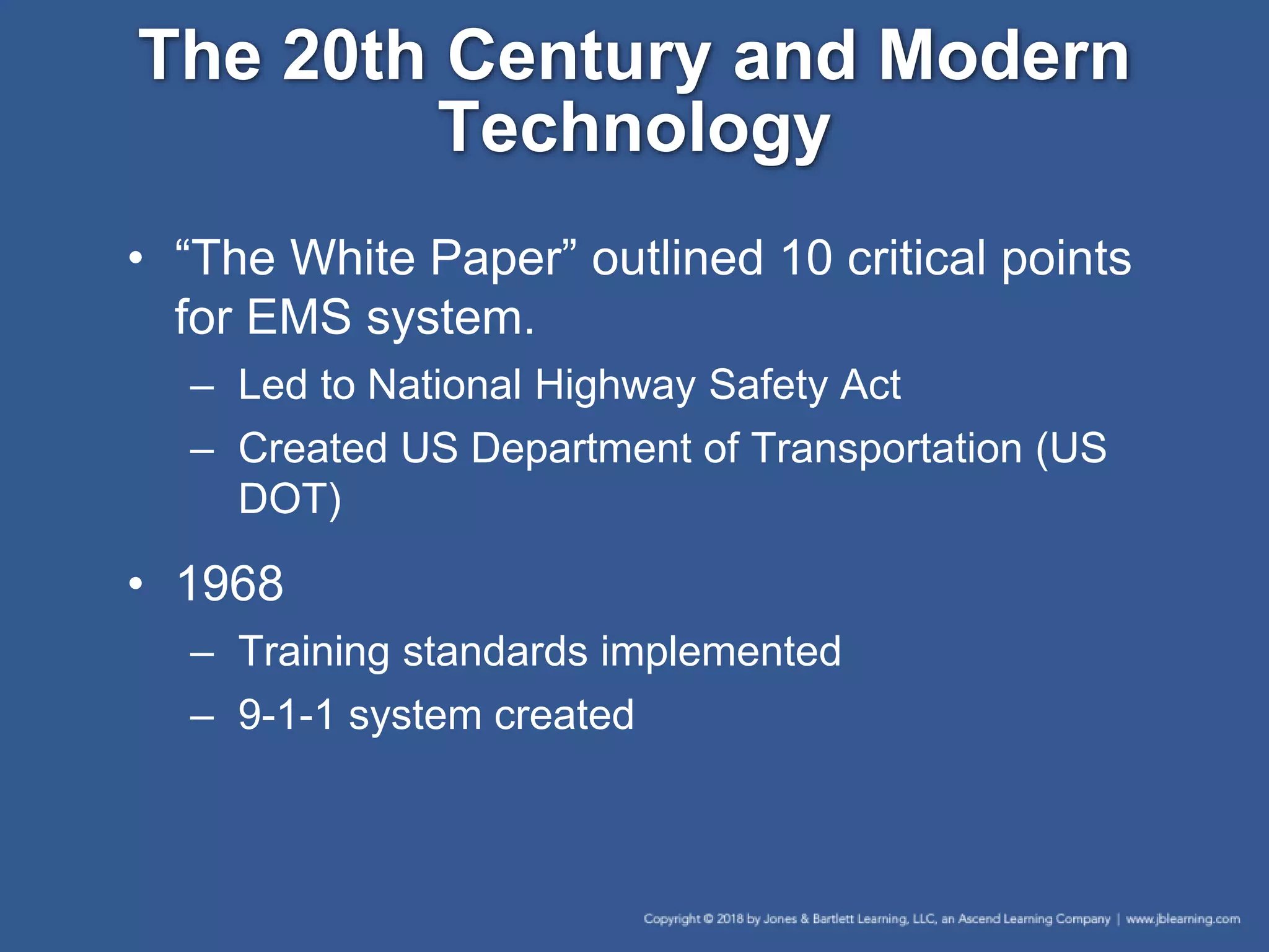 The 20th Century and Modern
Technology
• “The White Paper” outlined 10 critical points
for EMS system.
– Led to National Highway Safety Act
– Created US Department of Transportation (US
DOT)
• 1968
– Training standards implemented
– 9-1-1 system created
 