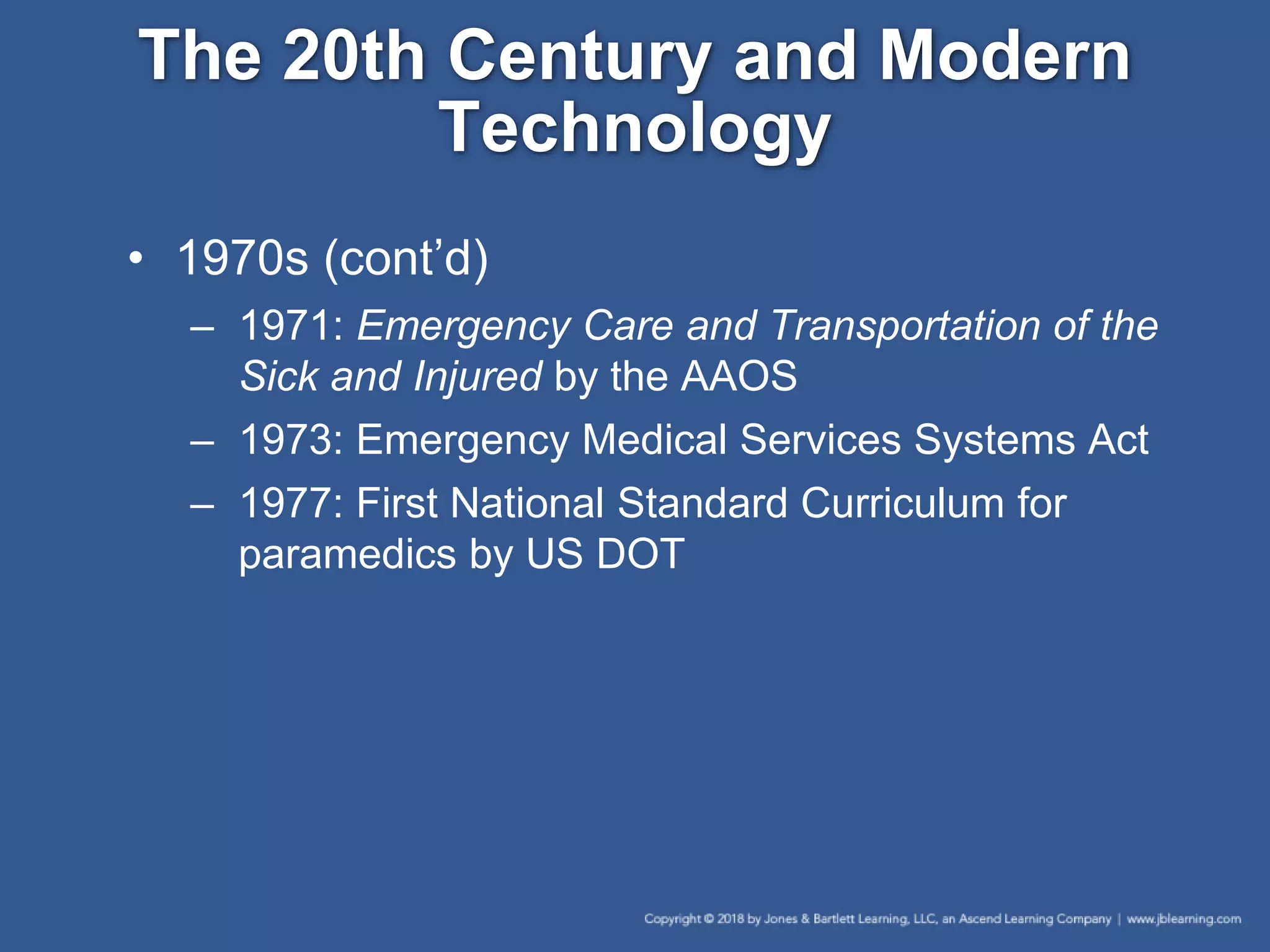 The 20th Century and Modern
Technology
• 1970s (cont’d)
– 1971: Emergency Care and Transportation of the
Sick and Injured by the AAOS
– 1973: Emergency Medical Services Systems Act
– 1977: First National Standard Curriculum for
paramedics by US DOT
 