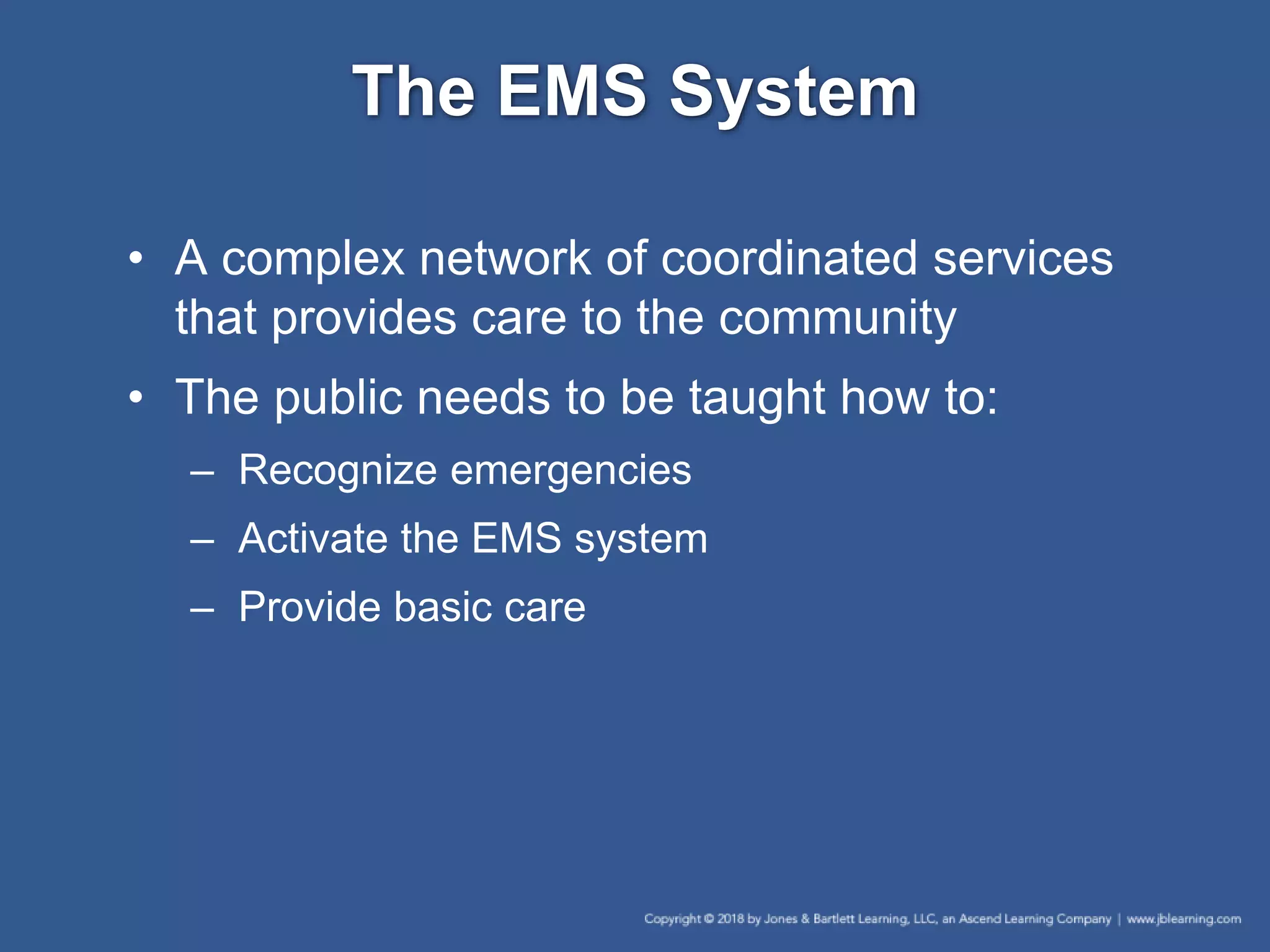The EMS System
• A complex network of coordinated services
that provides care to the community
• The public needs to be taught how to:
– Recognize emergencies
– Activate the EMS system
– Provide basic care
 