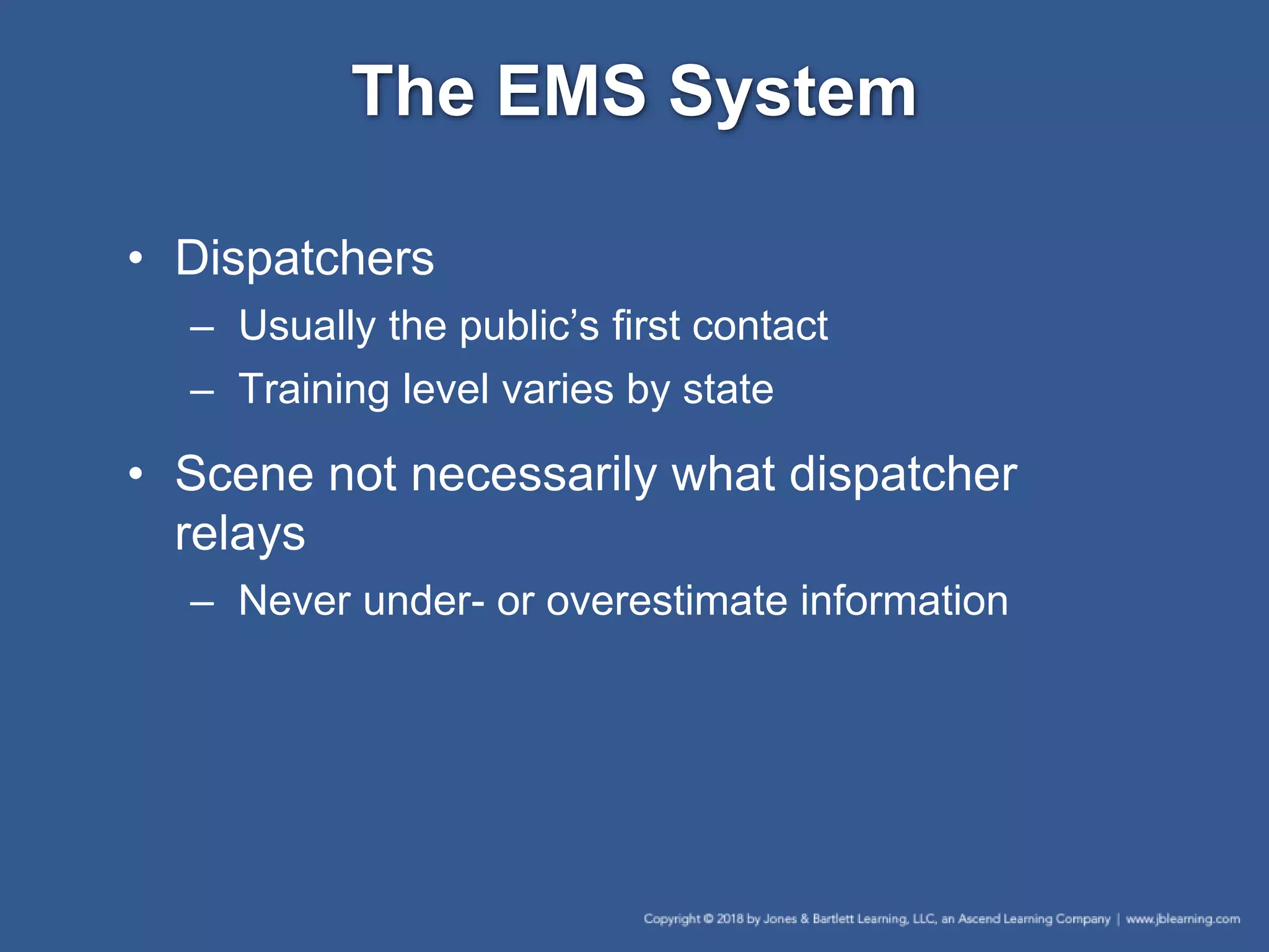 The EMS System
• Dispatchers
– Usually the public’s first contact
– Training level varies by state
• Scene not necessarily what dispatcher
relays
– Never under- or overestimate information
 