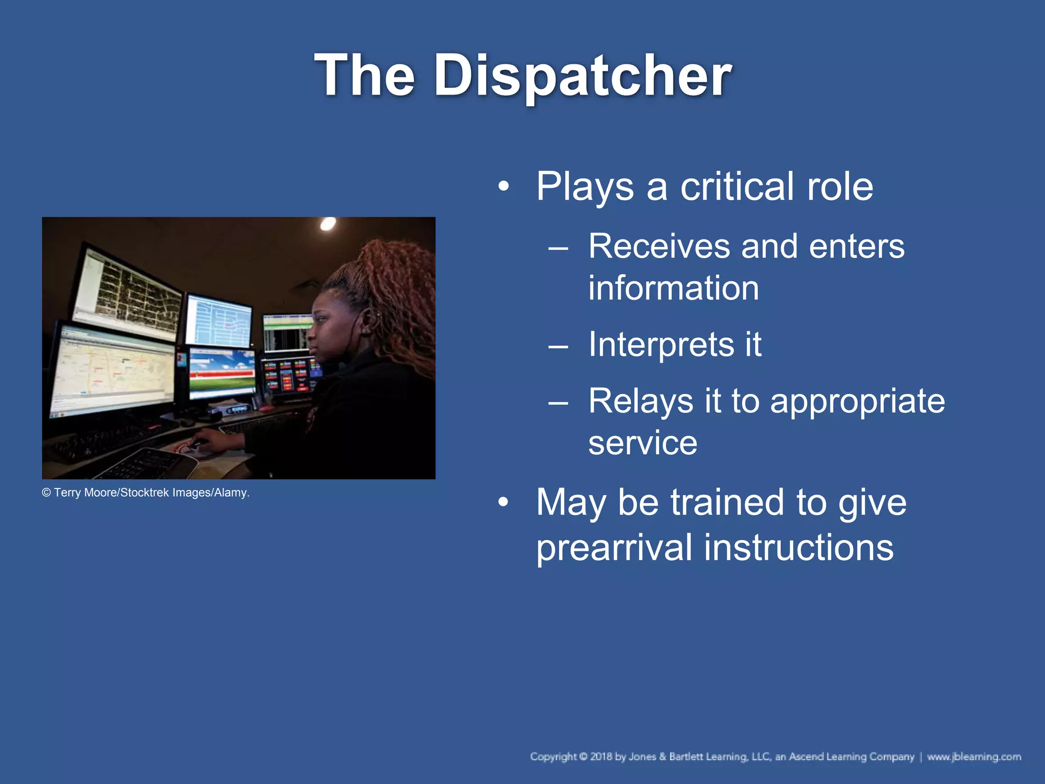 The Dispatcher
• Plays a critical role
– Receives and enters
information
– Interprets it
– Relays it to appropriate
service
• May be trained to give
prearrival instructions
© Terry Moore/Stocktrek Images/Alamy.
 