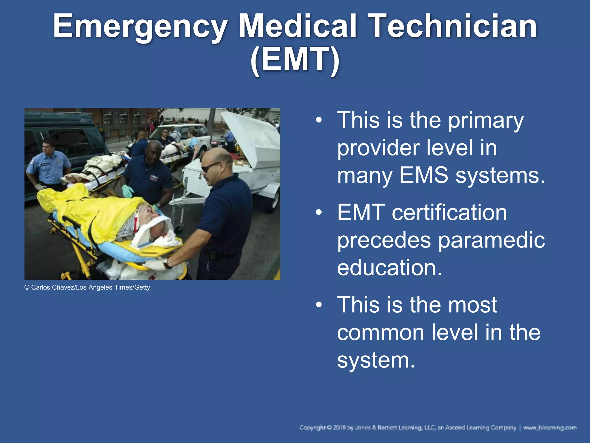 Emergency Medical Technician
(EMT)
• This is the primary
provider level in
many EMS systems.
• EMT certification
precedes paramedic
education.
• This is the most
common level in the
system.
© Carlos Chavez/Los Angeles Times/Getty.
 