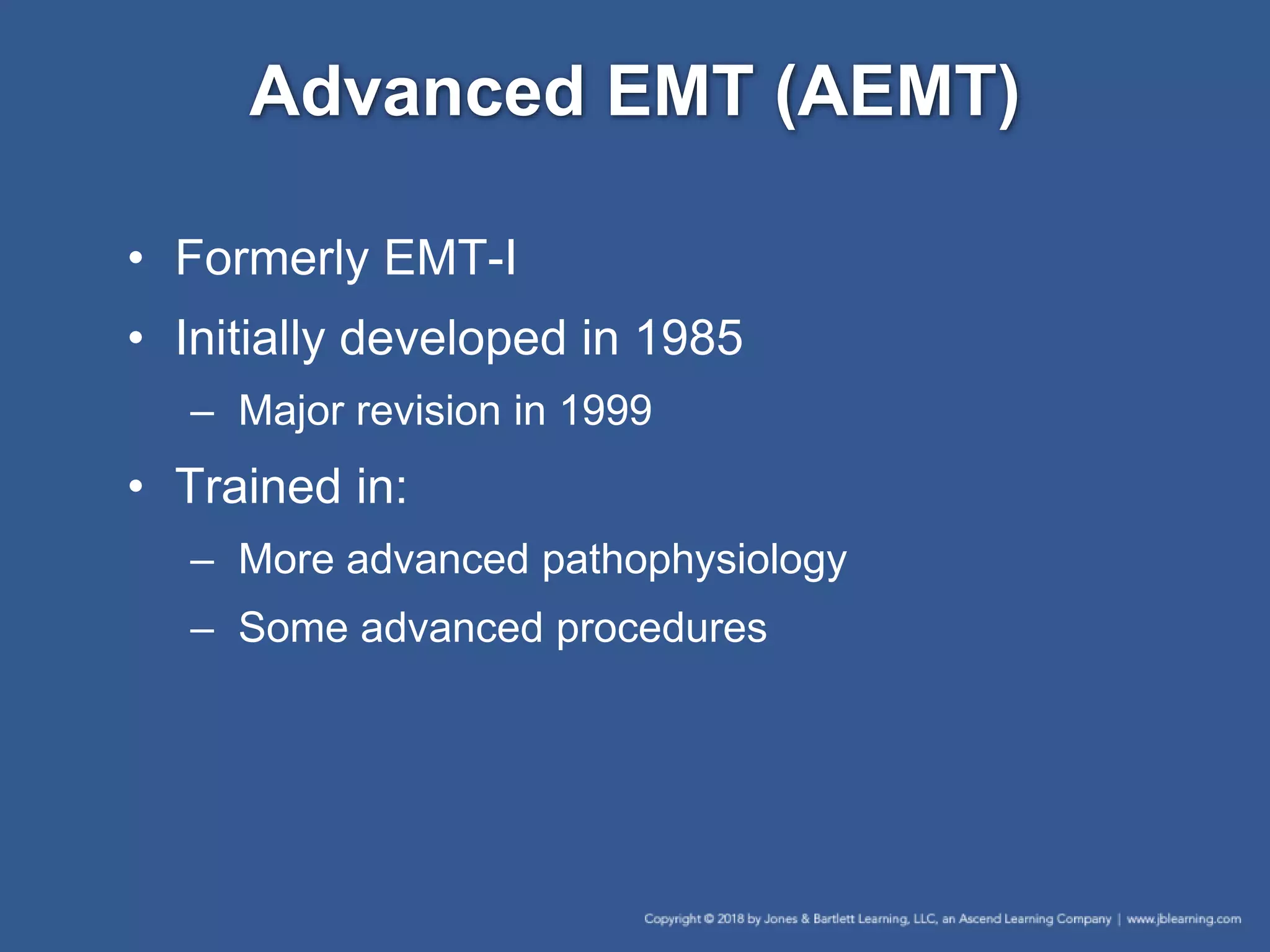 Advanced EMT (AEMT)
• Formerly EMT-I
• Initially developed in 1985
– Major revision in 1999
• Trained in:
– More advanced pathophysiology
– Some advanced procedures
 