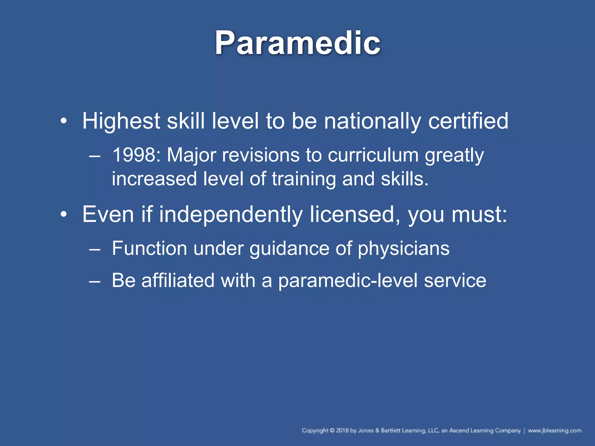 Paramedic
• Highest skill level to be nationally certified
– 1998: Major revisions to curriculum greatly
increased level of training and skills.
• Even if independently licensed, you must:
– Function under guidance of physicians
– Be affiliated with a paramedic-level service
 